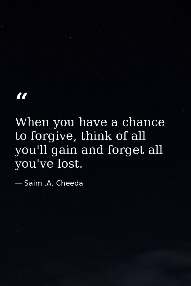 When you have a chance to forgive, think of all you'll gain and forget all you've lost. — Saim .A. Cheeda