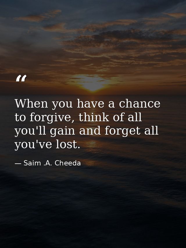 When you have a chance to forgive, think of all you'll gain and forget all you've lost. — Saim .A. Cheeda