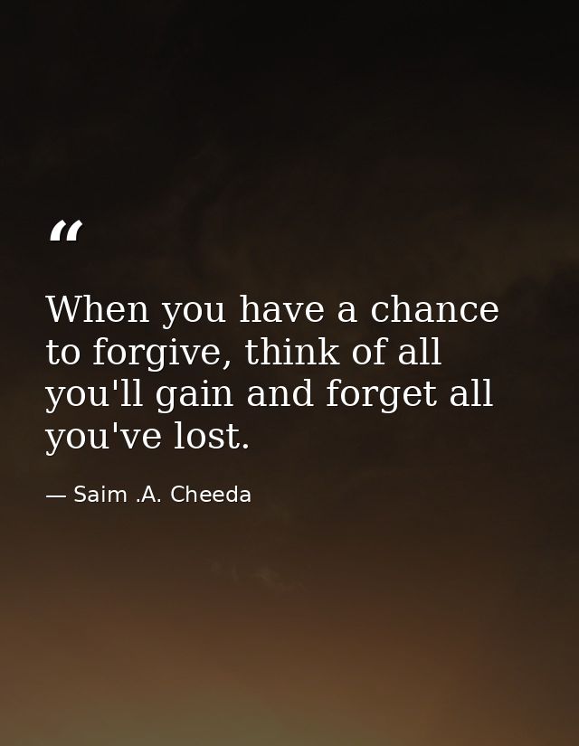 When you have a chance to forgive, think of all you'll gain and forget all you've lost. — Saim .A. Cheeda