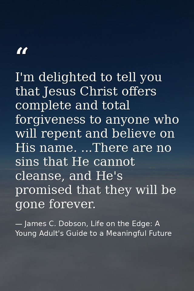 I'm delighted to tell you that Jesus Christ offers complete and total forgiveness to anyone who will repent and believe  — James C. Dobson, Life on the Edge: A Young Adult's Guide to a Meaningful Future