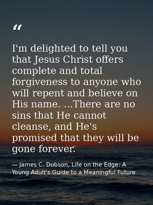 I'm delighted to tell you that Jesus Christ offers complete and total forgiveness to anyone who will repent and believe  — James C. Dobson, Life on the Edge: A Young Adult's Guide to a Meaningful Future