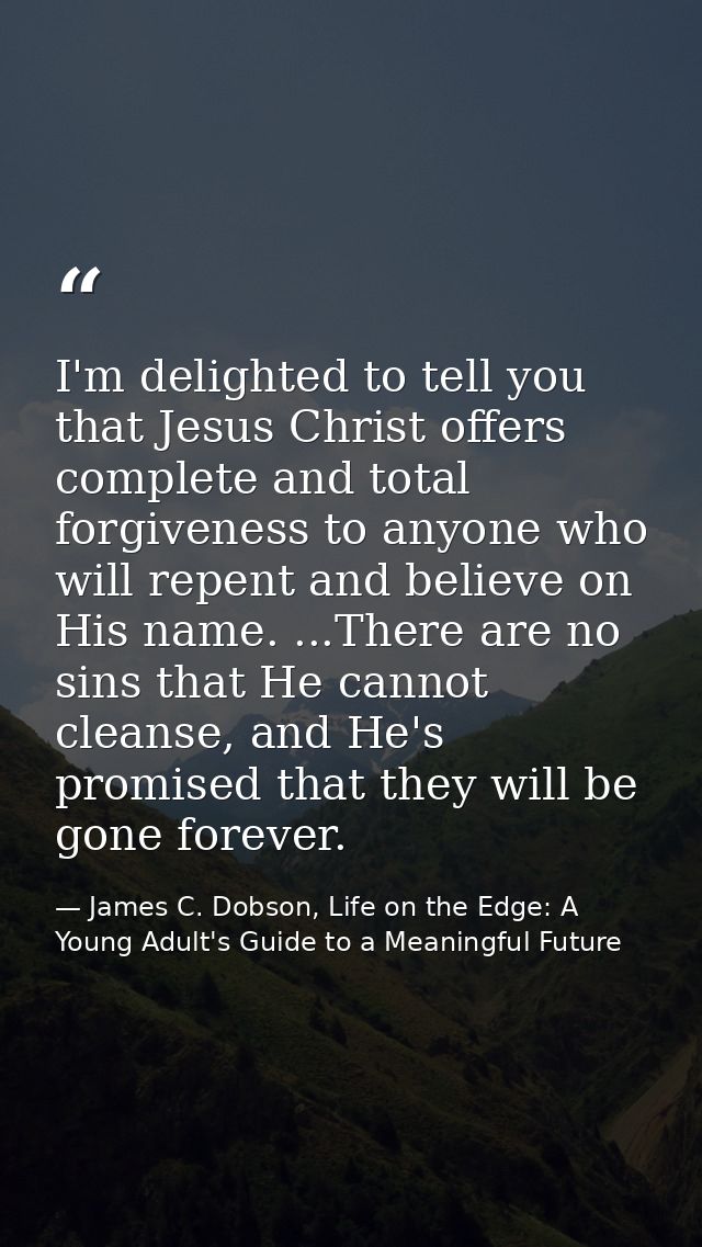 I'm delighted to tell you that Jesus Christ offers complete and total forgiveness to anyone who will repent and believe  — James C. Dobson, Life on the Edge: A Young Adult's Guide to a Meaningful Future