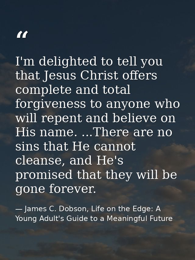 I'm delighted to tell you that Jesus Christ offers complete and total forgiveness to anyone who will repent and believe  — James C. Dobson, Life on the Edge: A Young Adult's Guide to a Meaningful Future
