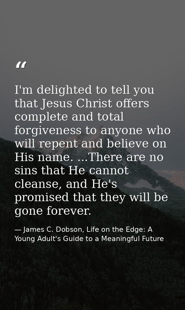 I'm delighted to tell you that Jesus Christ offers complete and total forgiveness to anyone who will repent and believe  — James C. Dobson, Life on the Edge: A Young Adult's Guide to a Meaningful Future