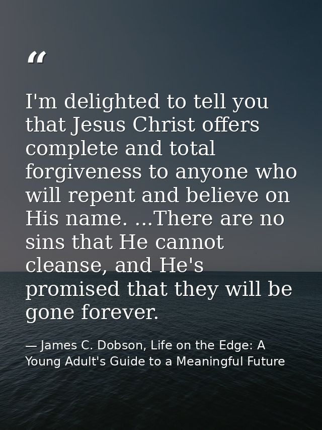 I'm delighted to tell you that Jesus Christ offers complete and total forgiveness to anyone who will repent and believe  — James C. Dobson, Life on the Edge: A Young Adult's Guide to a Meaningful Future