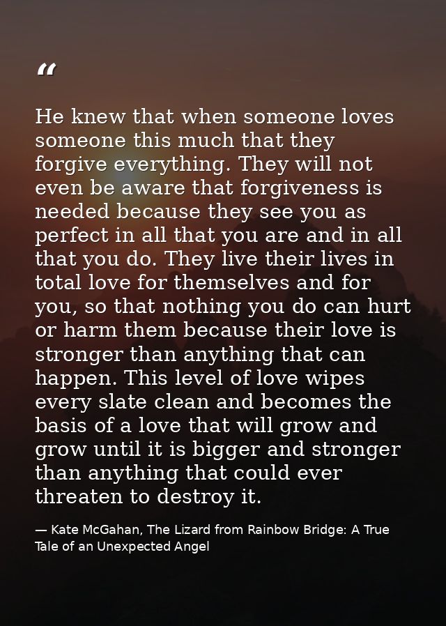 He knew that when someone loves someone this much that they forgive everything. They will not even be aware that forgive — Kate McGahan, The Lizard from Rainbow Bridge: A True Tale of an Unexpected Angel