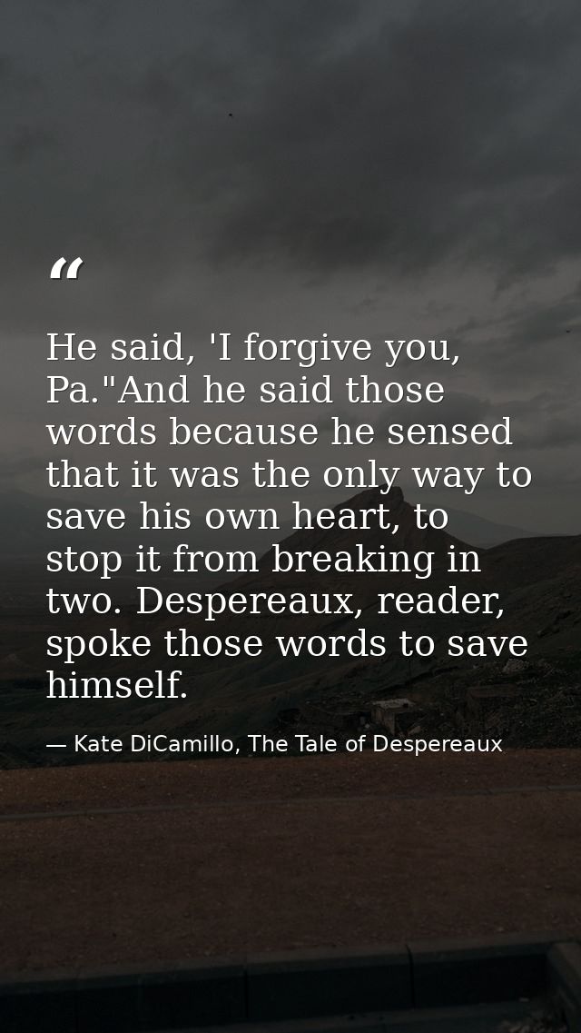 He said, 'I forgive you, Pa."And he said those words because he sensed that it was the only way to save his own heart, t — Kate DiCamillo, The Tale of Despereaux