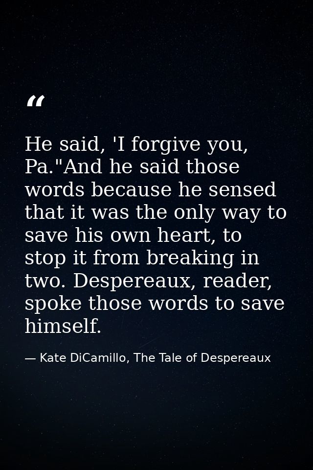 He said, 'I forgive you, Pa."And he said those words because he sensed that it was the only way to save his own heart, t — Kate DiCamillo, The Tale of Despereaux
