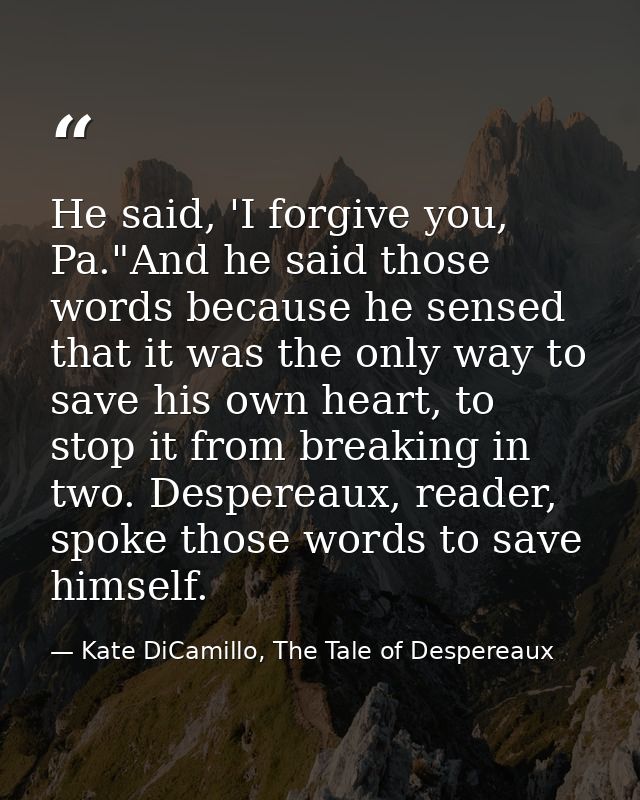 He said, 'I forgive you, Pa."And he said those words because he sensed that it was the only way to save his own heart, t — Kate DiCamillo, The Tale of Despereaux