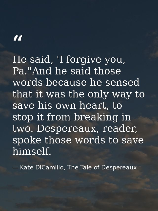 He said, 'I forgive you, Pa."And he said those words because he sensed that it was the only way to save his own heart, t — Kate DiCamillo, The Tale of Despereaux