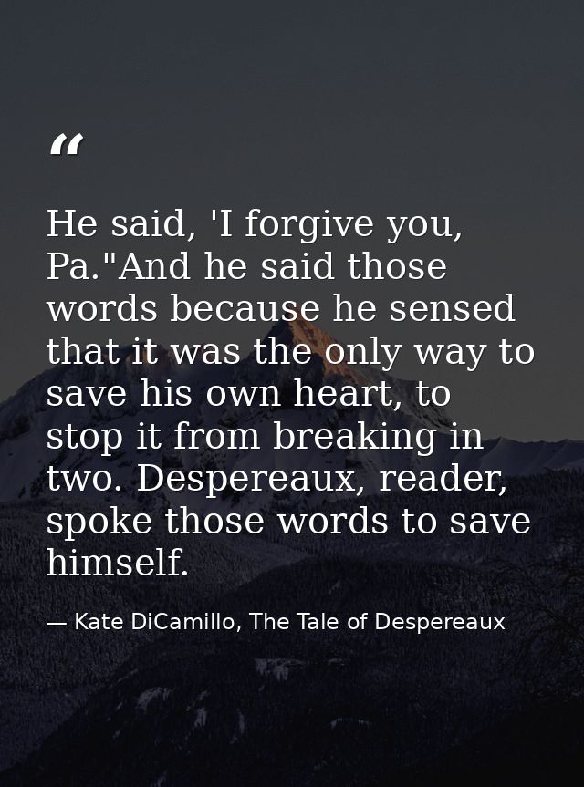He said, 'I forgive you, Pa."And he said those words because he sensed that it was the only way to save his own heart, t — Kate DiCamillo, The Tale of Despereaux