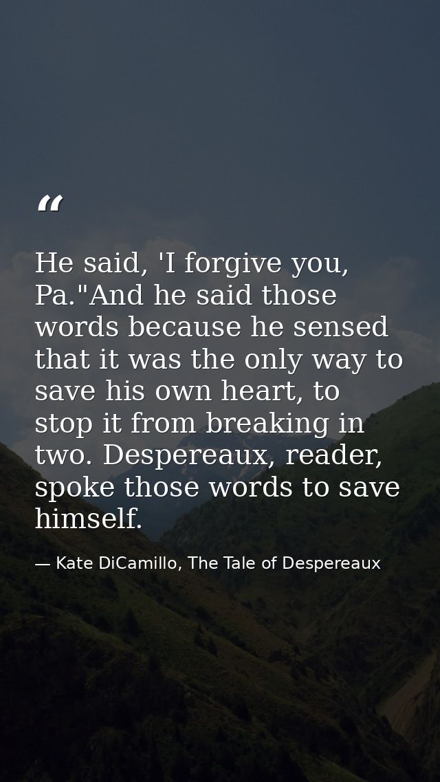 He said, 'I forgive you, Pa."And he said those words because he sensed that it was the only way to save his own heart, t — Kate DiCamillo, The Tale of Despereaux