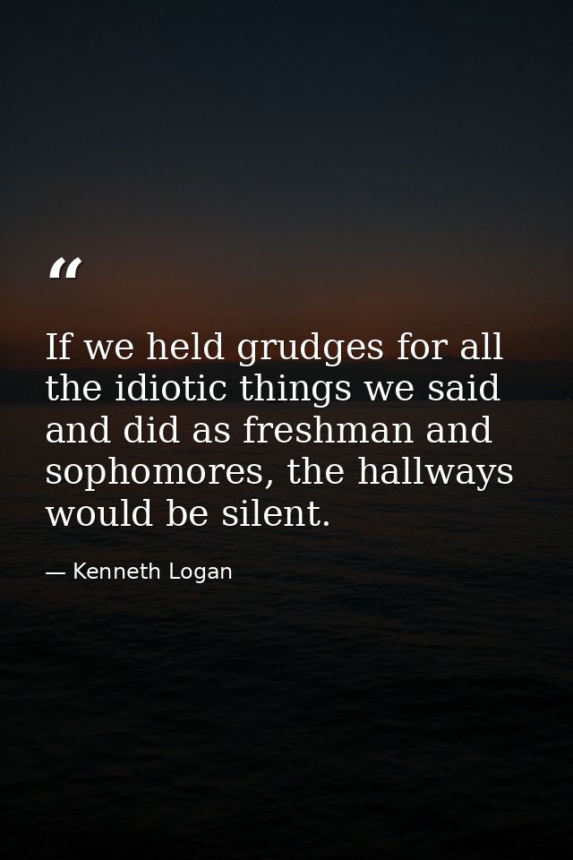 If we held grudges for all the idiotic things we said and did as freshman and sophomores, the hallways would be silent. — Kenneth Logan
