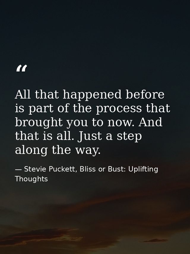 All that happened before is part of the process that brought you to now. And that is all. Just a step along the way. — Stevie Puckett, Bliss or Bust: Uplifting Thoughts