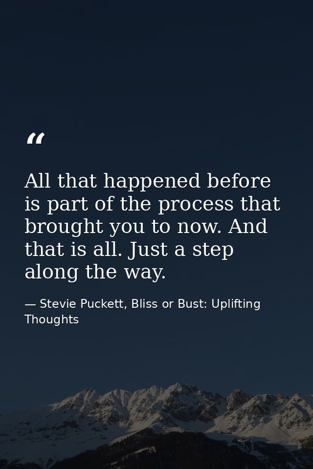 All that happened before is part of the process that brought you to now. And that is all. Just a step along the way. — Stevie Puckett, Bliss or Bust: Uplifting Thoughts