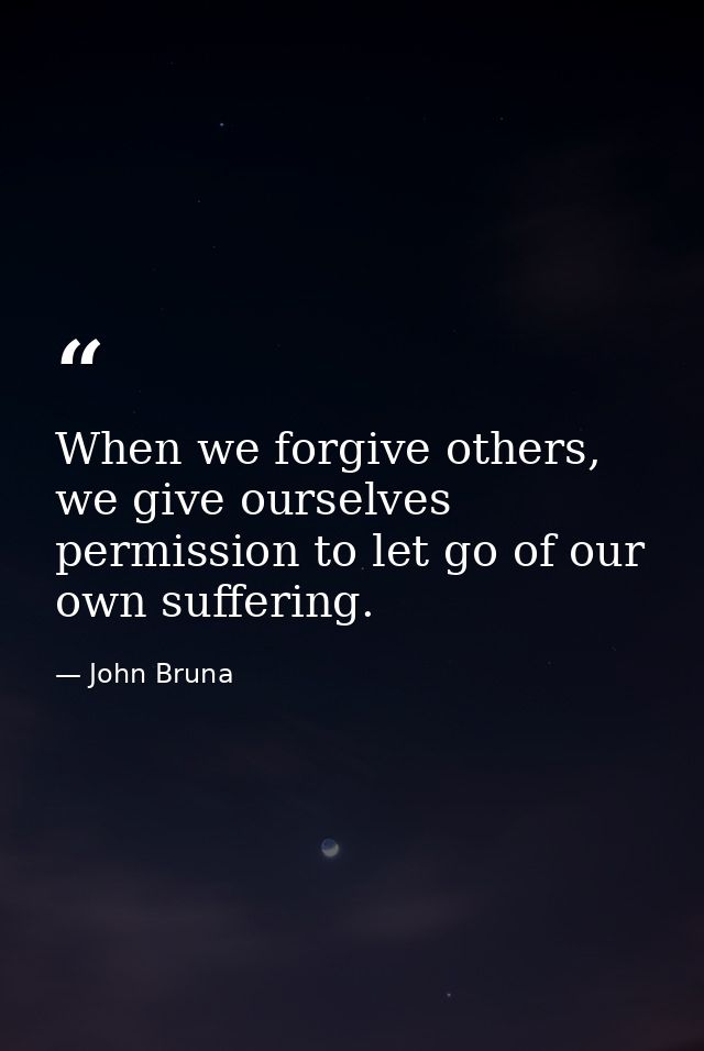 When we forgive others, we give ourselves permission to let go of our own suffering. — John Bruna