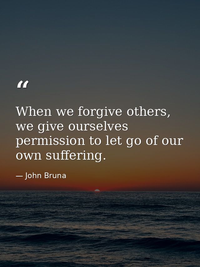 When we forgive others, we give ourselves permission to let go of our own suffering. — John Bruna