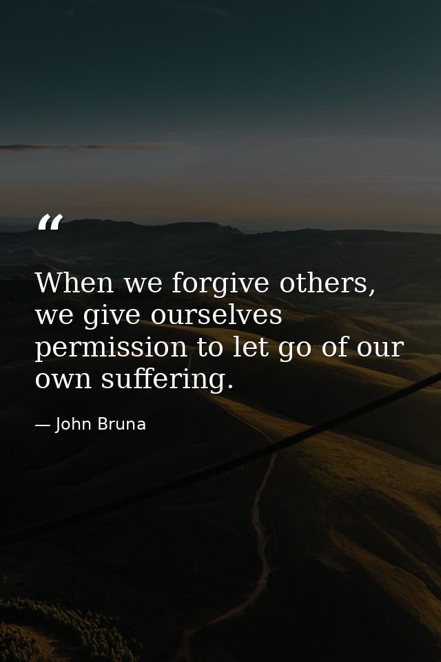 When we forgive others, we give ourselves permission to let go of our own suffering. — John Bruna