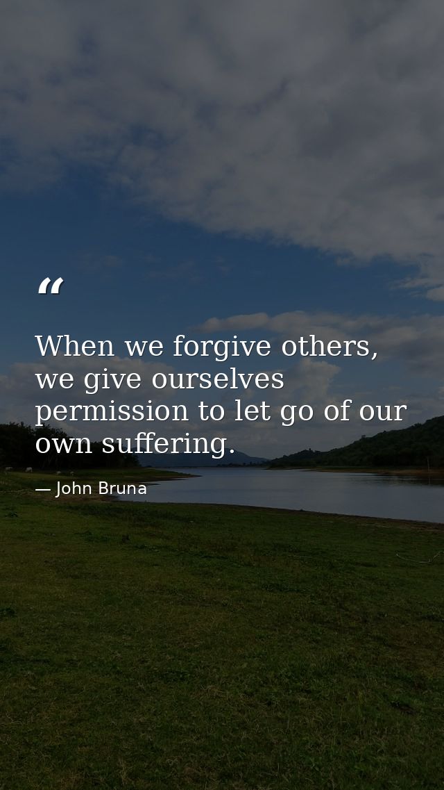 When we forgive others, we give ourselves permission to let go of our own suffering. — John Bruna