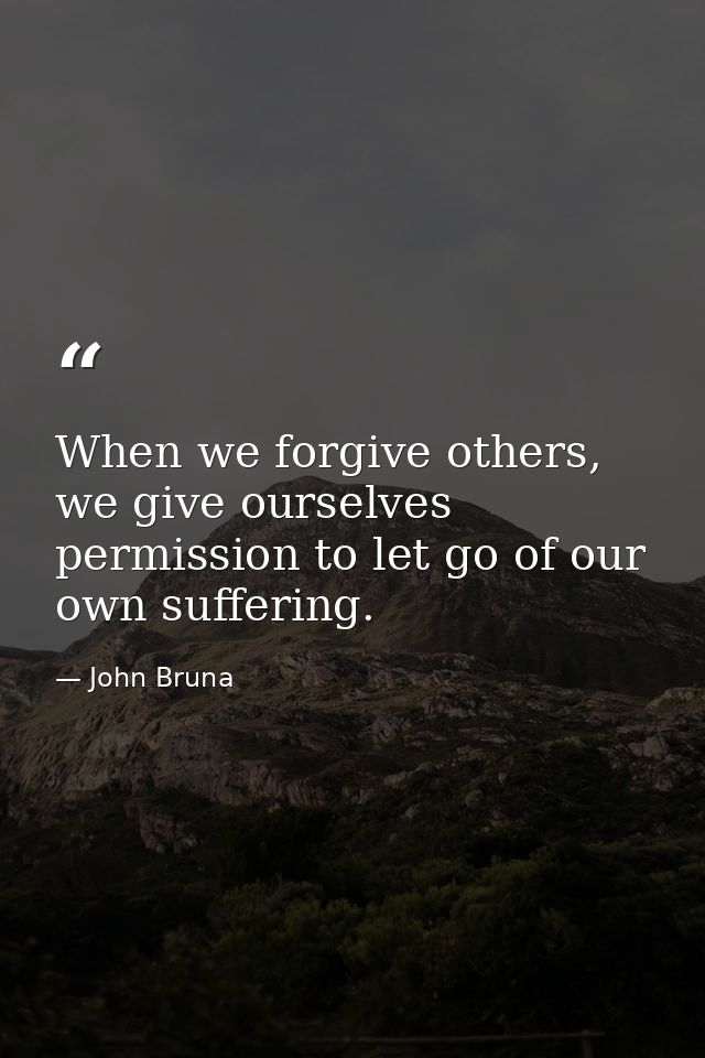 When we forgive others, we give ourselves permission to let go of our own suffering. — John Bruna