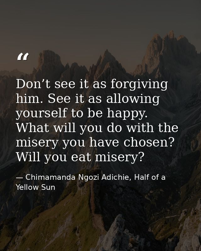 Don’t see it as forgiving him. See it as allowing yourself to be happy. What will you do with the misery you have chosen — Chimamanda Ngozi Adichie, Half of a Yellow Sun