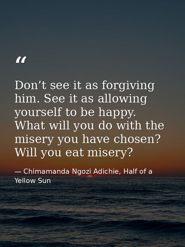 Don’t see it as forgiving him. See it as allowing yourself to be happy. What will you do with the misery you have chosen — Chimamanda Ngozi Adichie, Half of a Yellow Sun