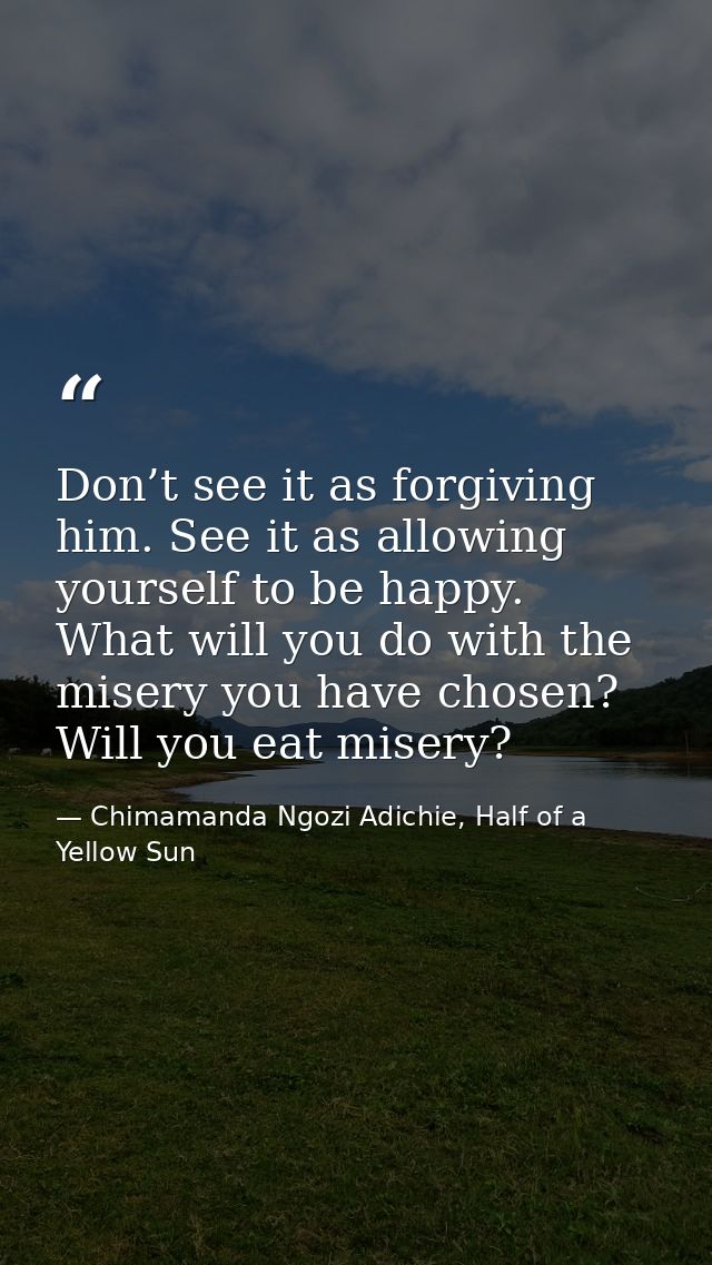 Don’t see it as forgiving him. See it as allowing yourself to be happy. What will you do with the misery you have chosen — Chimamanda Ngozi Adichie, Half of a Yellow Sun
