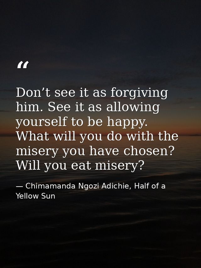 Don’t see it as forgiving him. See it as allowing yourself to be happy. What will you do with the misery you have chosen — Chimamanda Ngozi Adichie, Half of a Yellow Sun