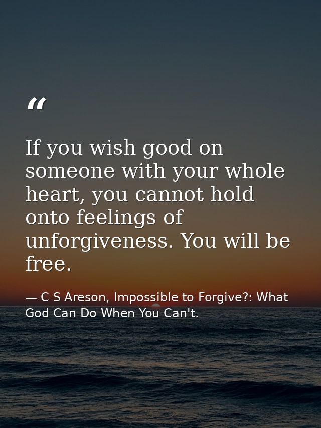 If you wish good on someone with your whole heart, you cannot hold onto feelings of unforgiveness. You will be free. — C S Areson, Impossible to Forgive?: What God Can Do When You Can't.