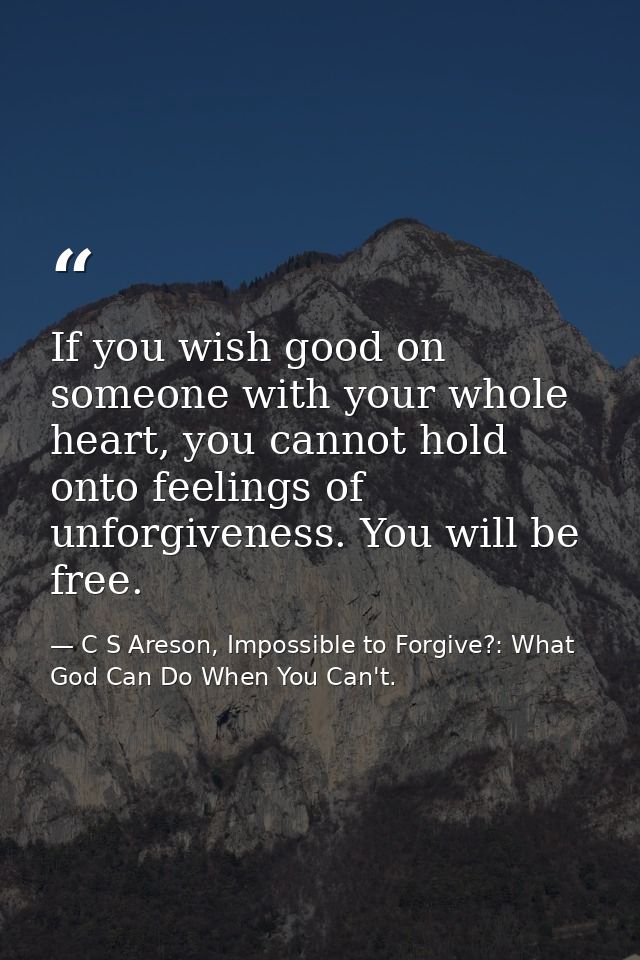 If you wish good on someone with your whole heart, you cannot hold onto feelings of unforgiveness. You will be free. — C S Areson, Impossible to Forgive?: What God Can Do When You Can't.