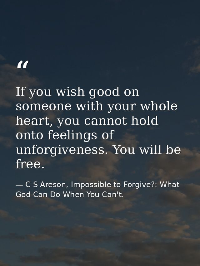If you wish good on someone with your whole heart, you cannot hold onto feelings of unforgiveness. You will be free. — C S Areson, Impossible to Forgive?: What God Can Do When You Can't.