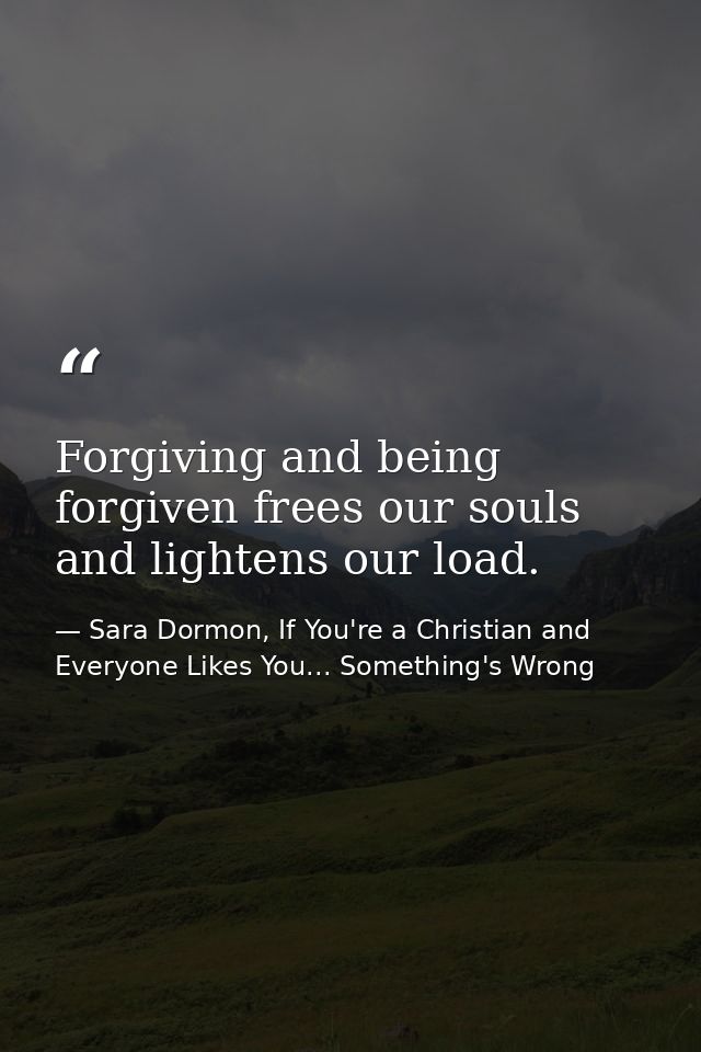 Forgiving and being forgiven frees our souls and lightens our load. — Sara Dormon, If You're a Christian and Everyone Likes You... Something's Wrong