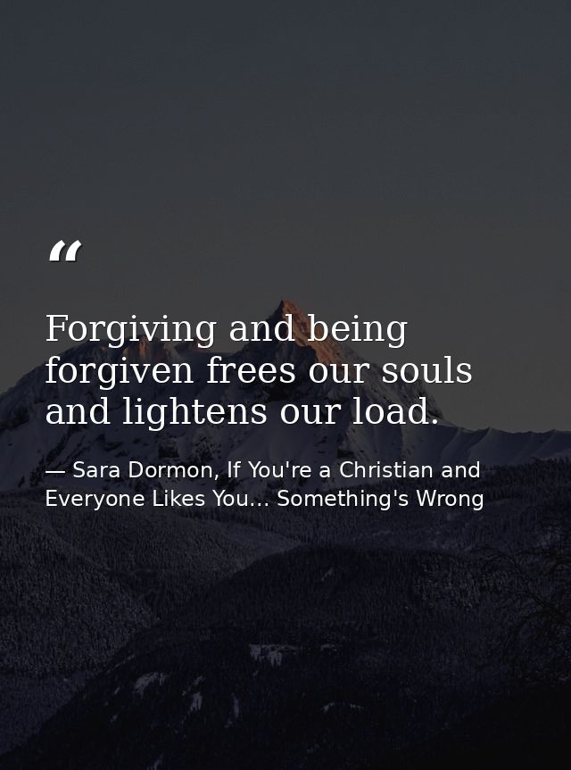 Forgiving and being forgiven frees our souls and lightens our load. — Sara Dormon, If You're a Christian and Everyone Likes You... Something's Wrong
