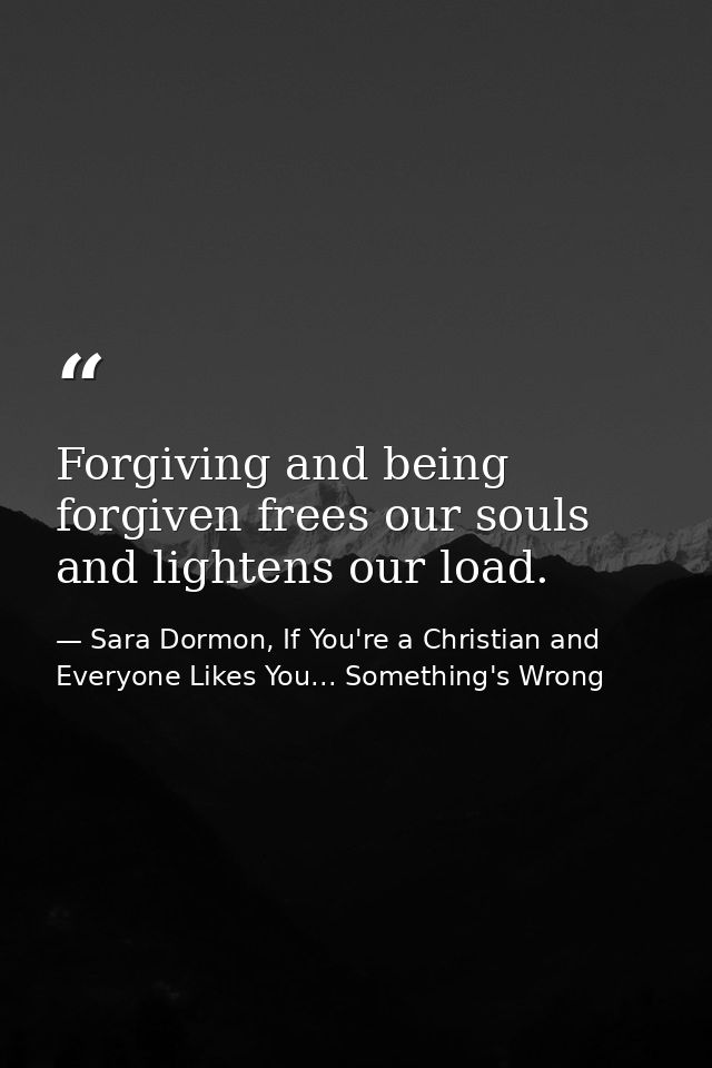 Forgiving and being forgiven frees our souls and lightens our load. — Sara Dormon, If You're a Christian and Everyone Likes You... Something's Wrong