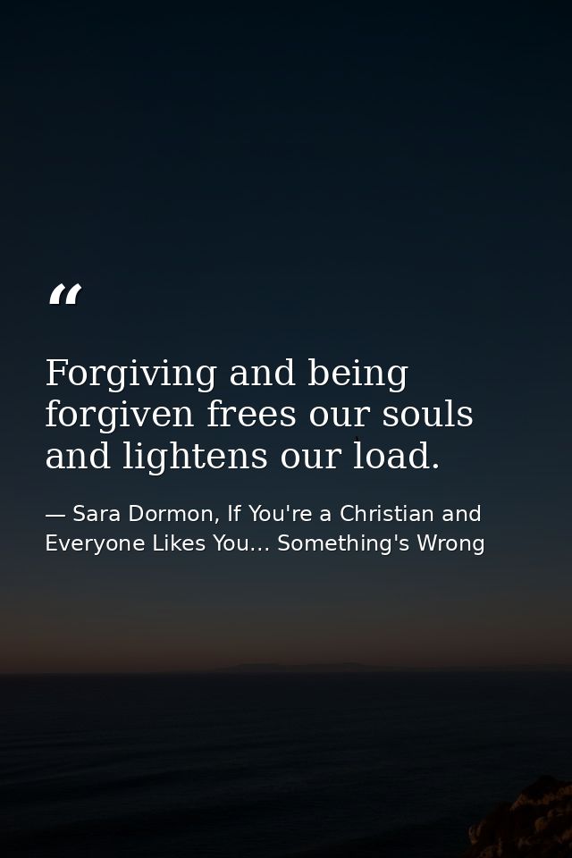Forgiving and being forgiven frees our souls and lightens our load. — Sara Dormon, If You're a Christian and Everyone Likes You... Something's Wrong