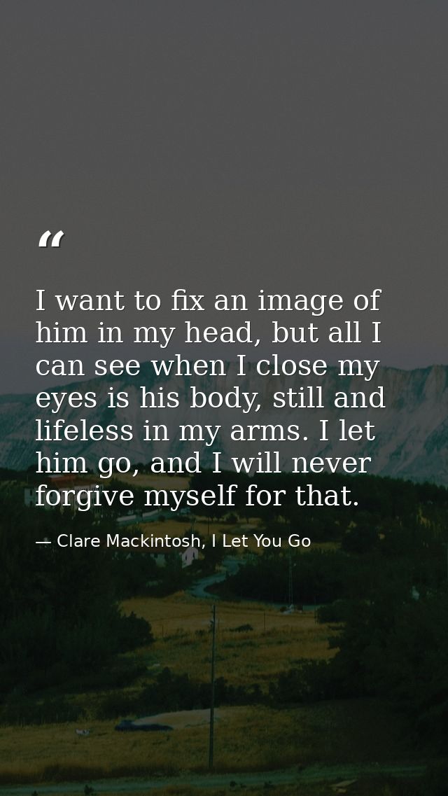 I want to fix an image of him in my head, but all I can see when I close my eyes is his body, still and lifeless in my a — Clare Mackintosh, I Let You Go