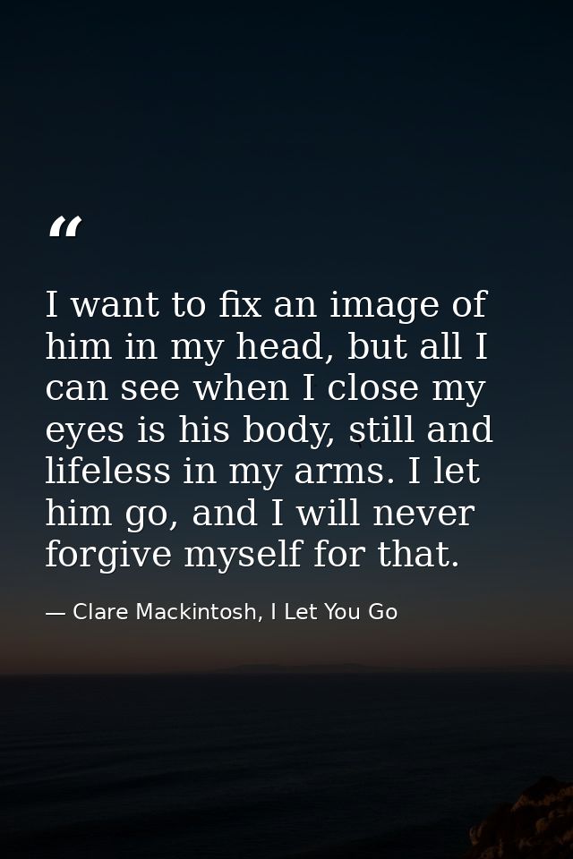 I want to fix an image of him in my head, but all I can see when I close my eyes is his body, still and lifeless in my a — Clare Mackintosh, I Let You Go