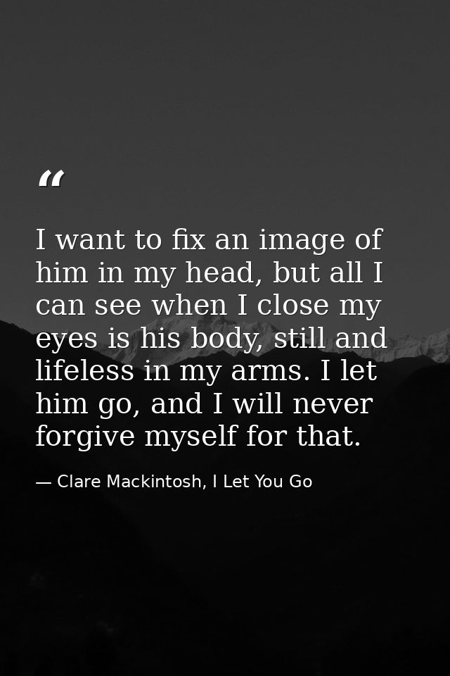 I want to fix an image of him in my head, but all I can see when I close my eyes is his body, still and lifeless in my a — Clare Mackintosh, I Let You Go