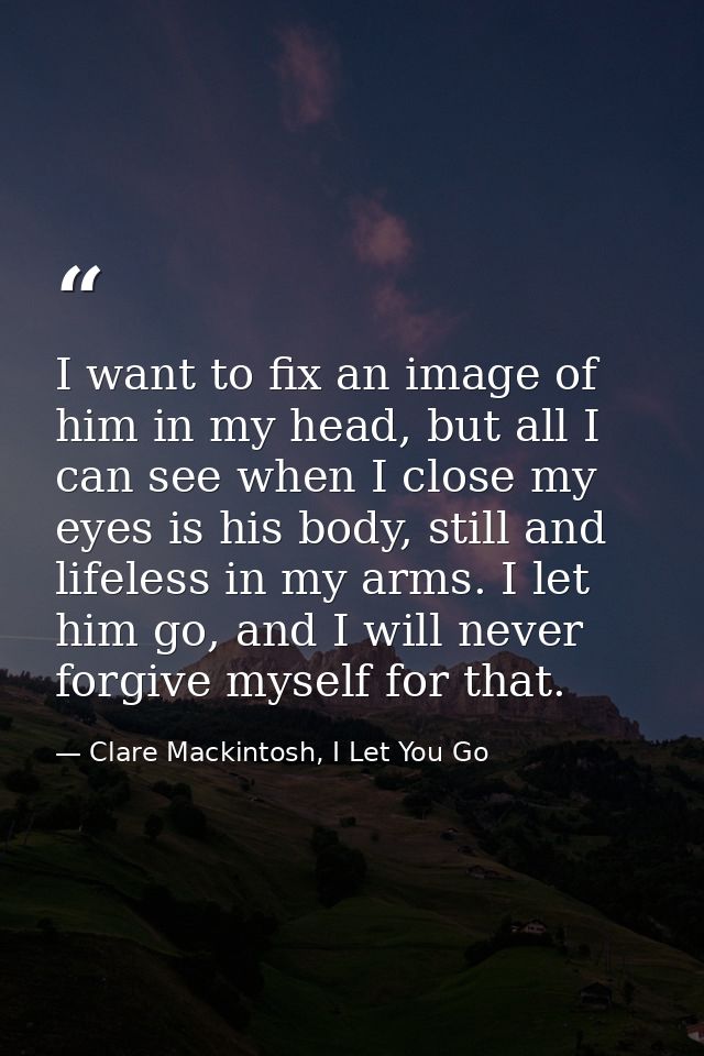 I want to fix an image of him in my head, but all I can see when I close my eyes is his body, still and lifeless in my a — Clare Mackintosh, I Let You Go