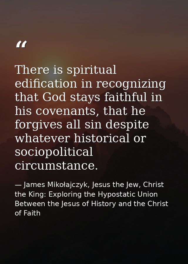 There is spiritual edification in recognizing that God stays faithful in his covenants, that he forgives all sin despite — James Mikołajczyk, Jesus the Jew, Christ the King: Exploring the Hypostatic Union Between the Jesus of History and the Christ of Faith