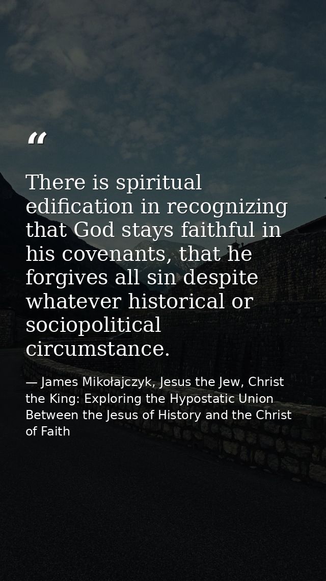 There is spiritual edification in recognizing that God stays faithful in his covenants, that he forgives all sin despite — James Mikołajczyk, Jesus the Jew, Christ the King: Exploring the Hypostatic Union Between the Jesus of History and the Christ of Faith