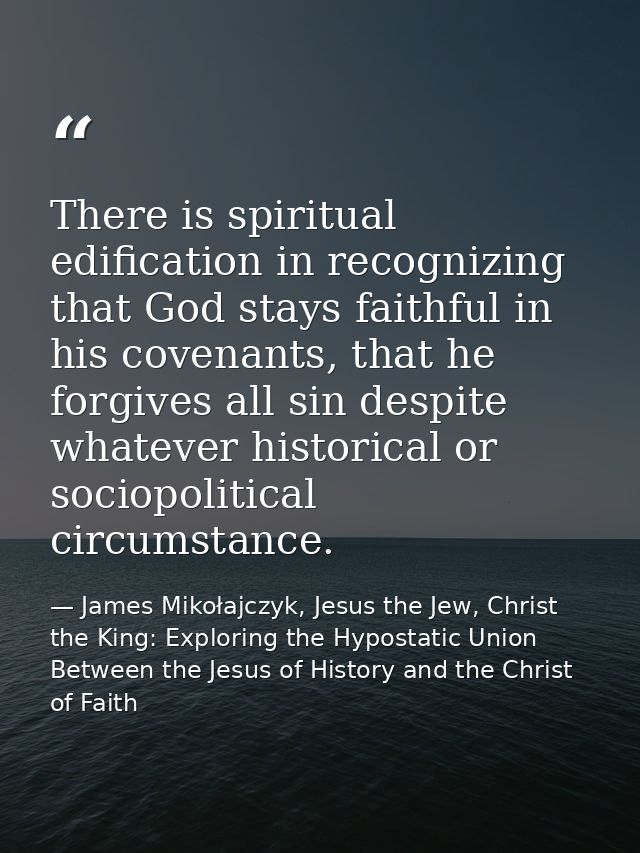 There is spiritual edification in recognizing that God stays faithful in his covenants, that he forgives all sin despite — James Mikołajczyk, Jesus the Jew, Christ the King: Exploring the Hypostatic Union Between the Jesus of History and the Christ of Faith