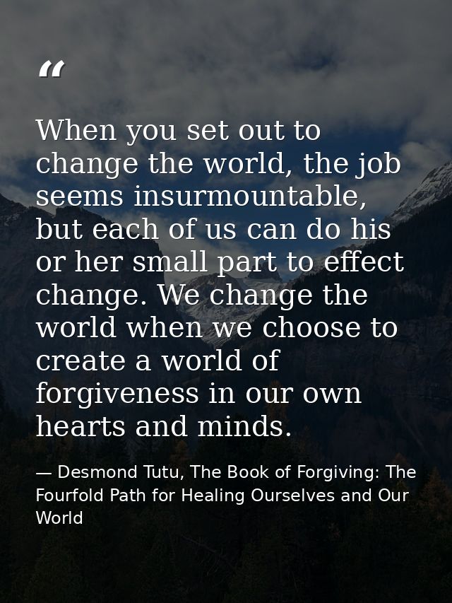 When you set out to change the world, the job seems insurmountable, but each of us can do his or her small part to effec — Desmond Tutu, The Book of Forgiving: The Fourfold Path for Healing Ourselves and Our World