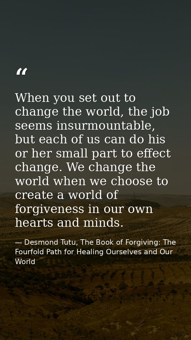 When you set out to change the world, the job seems insurmountable, but each of us can do his or her small part to effec — Desmond Tutu, The Book of Forgiving: The Fourfold Path for Healing Ourselves and Our World