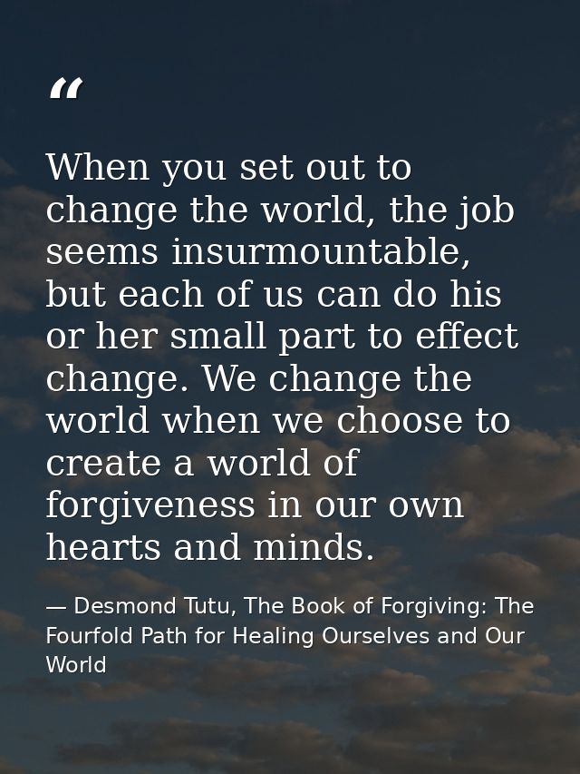 When you set out to change the world, the job seems insurmountable, but each of us can do his or her small part to effec — Desmond Tutu, The Book of Forgiving: The Fourfold Path for Healing Ourselves and Our World