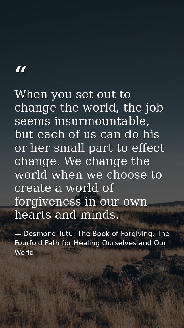 When you set out to change the world, the job seems insurmountable, but each of us can do his or her small part to effec — Desmond Tutu, The Book of Forgiving: The Fourfold Path for Healing Ourselves and Our World