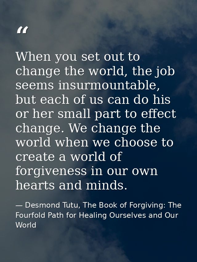 When you set out to change the world, the job seems insurmountable, but each of us can do his or her small part to effec — Desmond Tutu, The Book of Forgiving: The Fourfold Path for Healing Ourselves and Our World