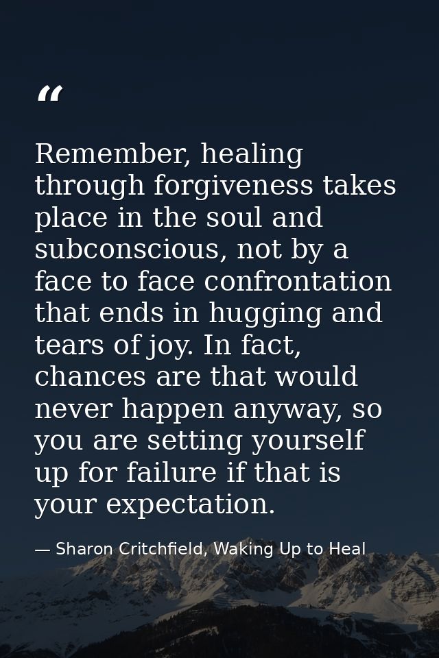Remember, healing through forgiveness takes place in the soul and subconscious, not by a face to face confrontation that — Sharon Critchfield, Waking Up to Heal