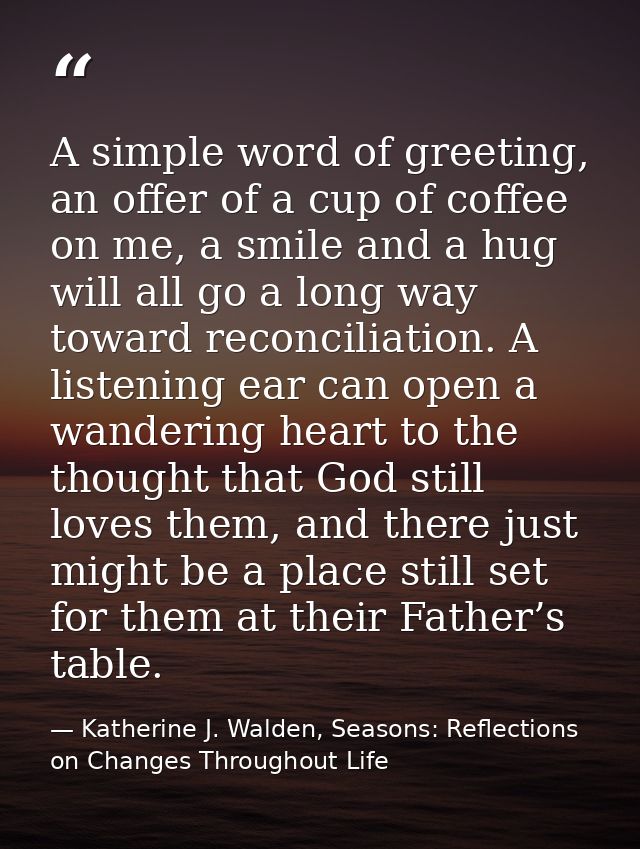 A simple word of greeting, an offer of a cup of coffee on me, a smile and a hug will all go a long way toward reconcilia — Katherine J. Walden, Seasons: Reflections on Changes Throughout Life