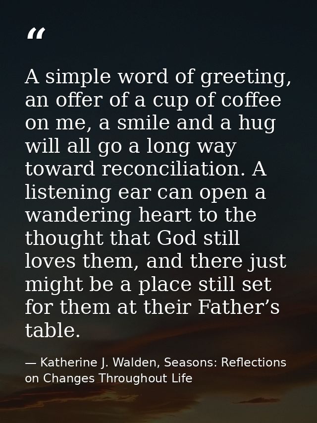 A simple word of greeting, an offer of a cup of coffee on me, a smile and a hug will all go a long way toward reconcilia — Katherine J. Walden, Seasons: Reflections on Changes Throughout Life